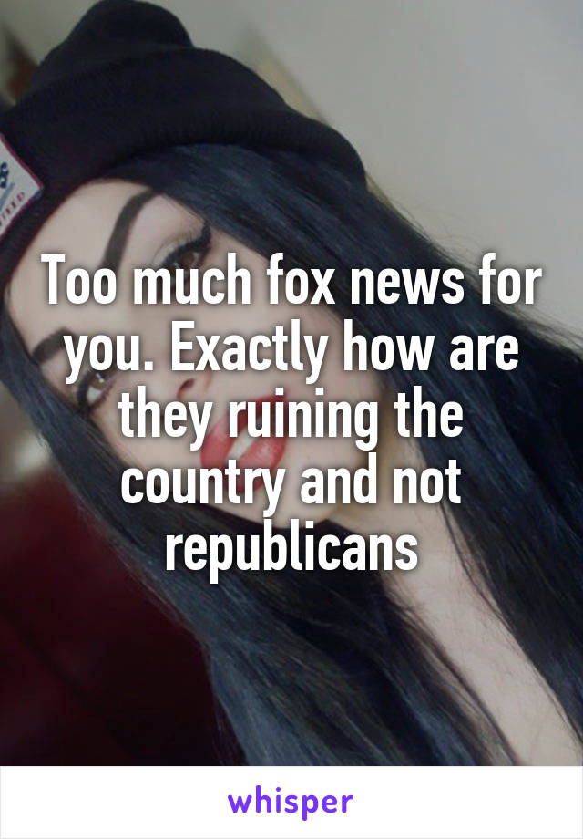 Too much fox news for you. Exactly how are they ruining the country and not republicans