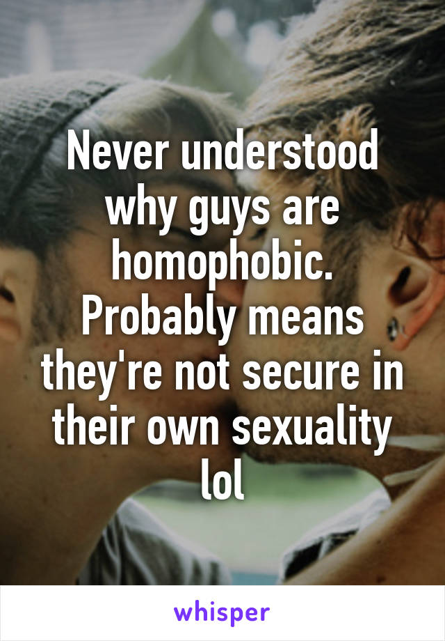 Never understood why guys are homophobic. Probably means they're not secure in their own sexuality lol
