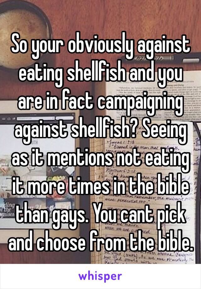 So your obviously against eating shellfish and you are in fact campaigning against shellfish? Seeing as it mentions not eating it more times in the bible than gays. You cant pick and choose from the bible.