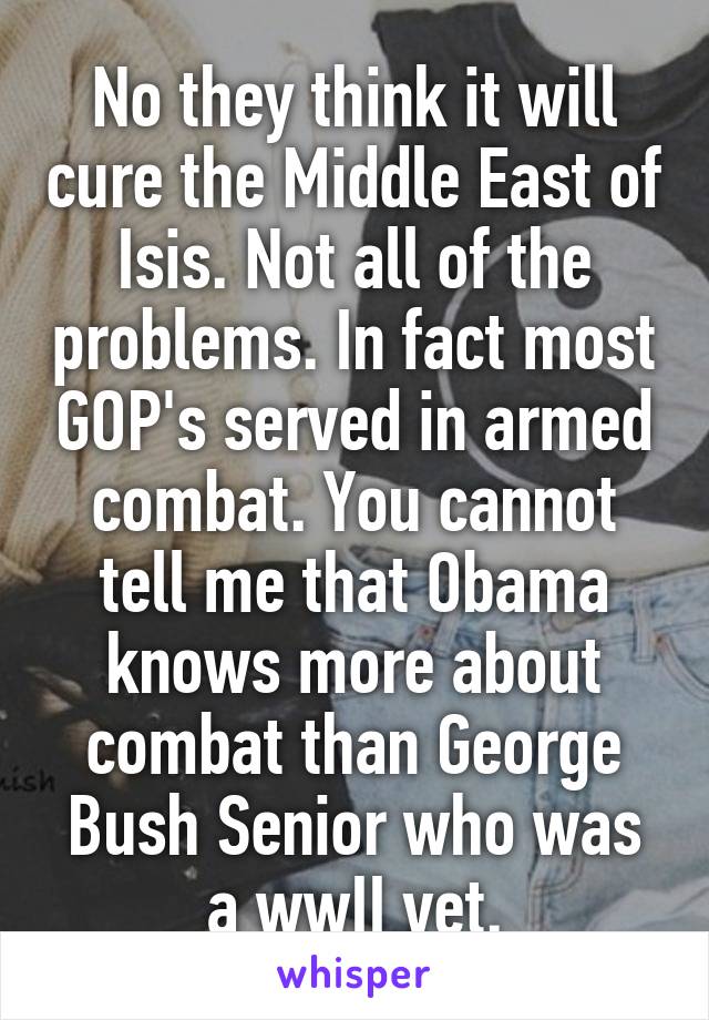 No they think it will cure the Middle East of Isis. Not all of the problems. In fact most GOP's served in armed combat. You cannot tell me that Obama knows more about combat than George Bush Senior who was a wwII vet.