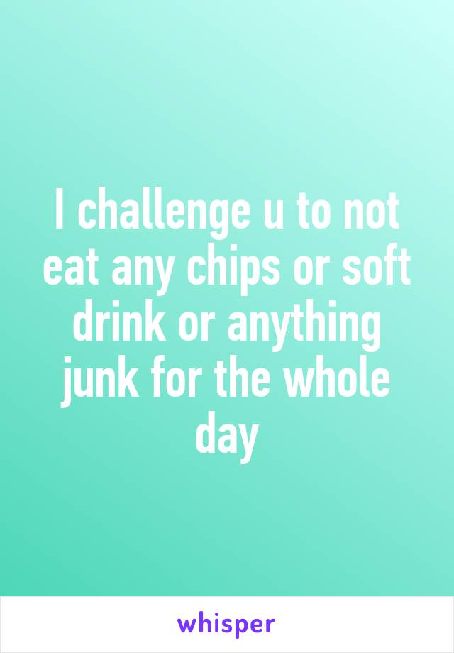 I challenge u to not eat any chips or soft drink or anything junk for the whole day