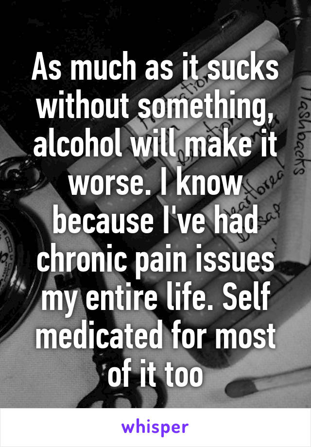 As much as it sucks without something, alcohol will make it worse. I know because I've had chronic pain issues my entire life. Self medicated for most of it too