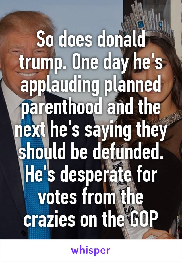 So does donald trump. One day he's applauding planned parenthood and the next he's saying they should be defunded. He's desperate for votes from the crazies on the GOP
