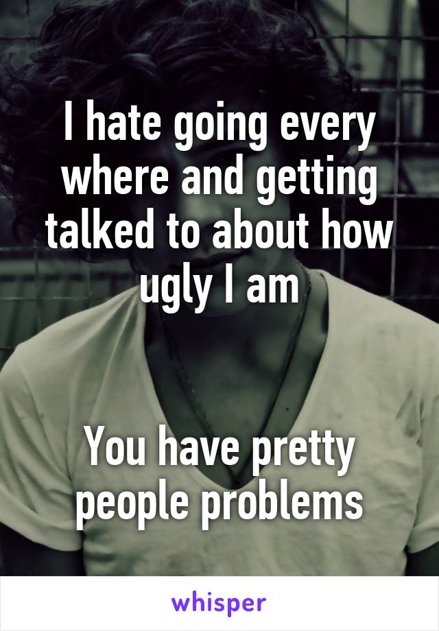 I hate going every where and getting talked to about how ugly I am


You have pretty people problems