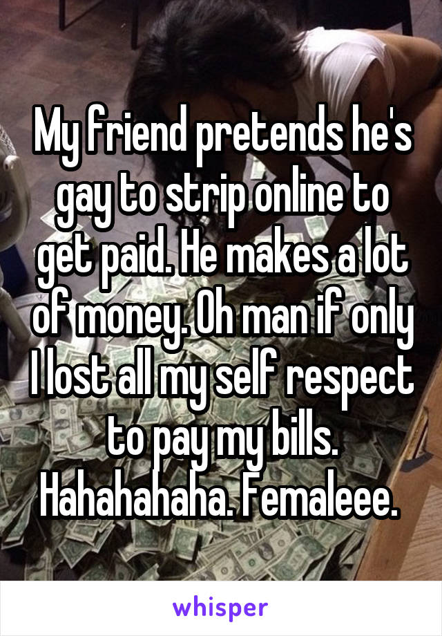 My friend pretends he's gay to strip online to get paid. He makes a lot of money. Oh man if only I lost all my self respect to pay my bills. Hahahahaha. Femaleee. 