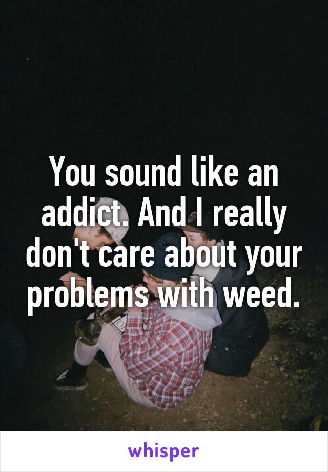 You sound like an addict. And I really don't care about your problems with weed.