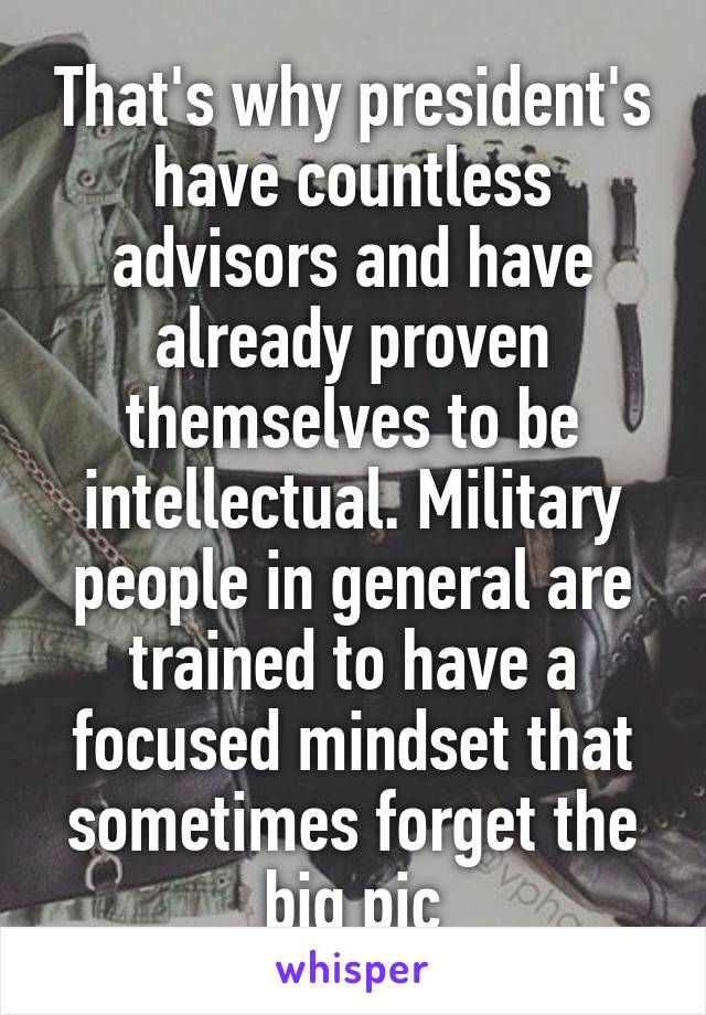 That's why president's have countless advisors and have already proven themselves to be intellectual. Military people in general are trained to have a focused mindset that sometimes forget the big pic