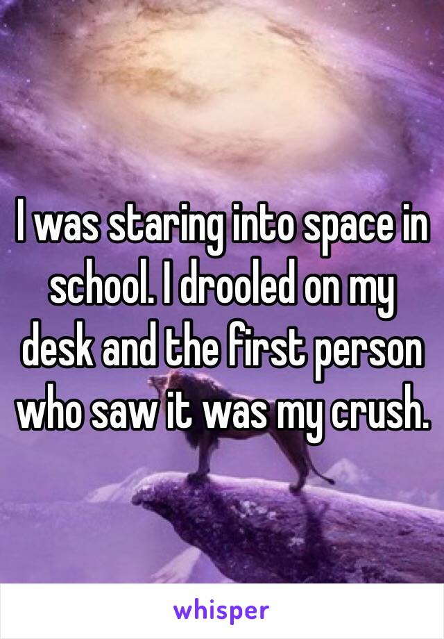  I was staring into space in school. I drooled on my desk and the first person who saw it was my crush.