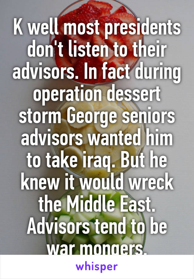 K well most presidents don't listen to their advisors. In fact during operation dessert storm George seniors advisors wanted him to take iraq. But he knew it would wreck the Middle East. Advisors tend to be war mongers.