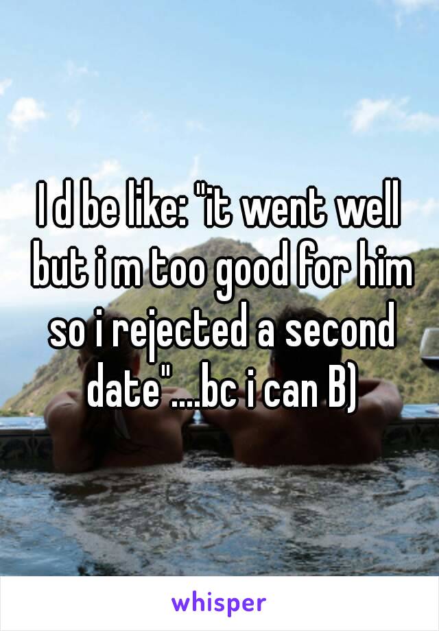 I d be like: "it went well but i m too good for him so i rejected a second date"....bc i can B)