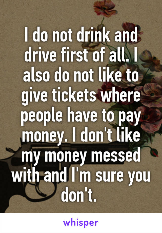 I do not drink and drive first of all. I also do not like to give tickets where people have to pay money. I don't like my money messed with and I'm sure you don't. 