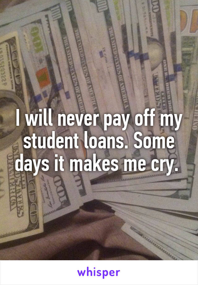I will never pay off my student loans. Some days it makes me cry. 