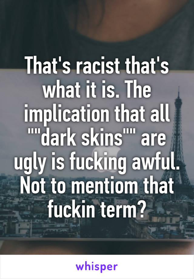 That's racist that's what it is. The implication that all ""dark skins"" are ugly is fucking awful. Not to mentiom that fuckin term?