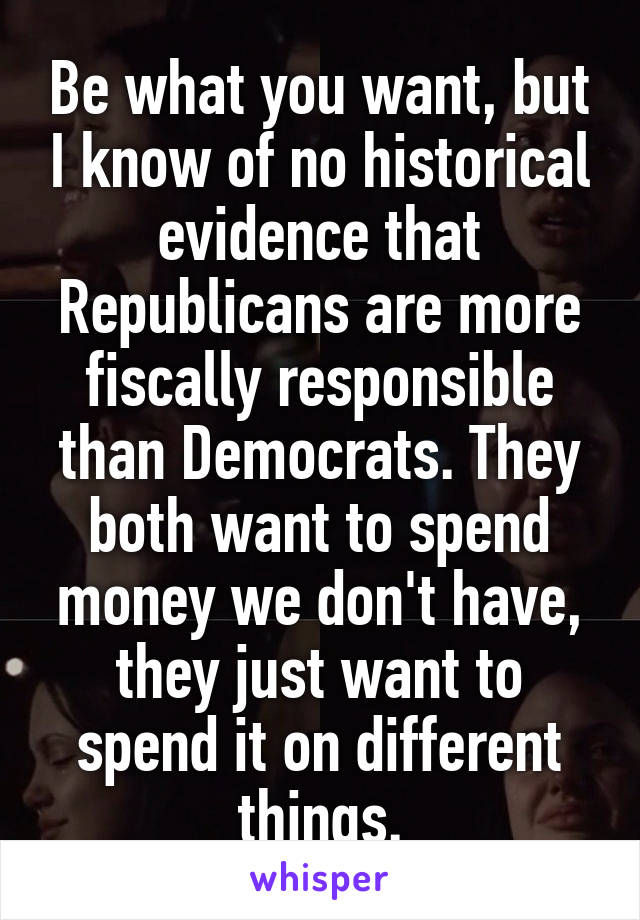 Be what you want, but I know of no historical evidence that Republicans are more fiscally responsible than Democrats. They both want to spend money we don't have, they just want to spend it on different things.