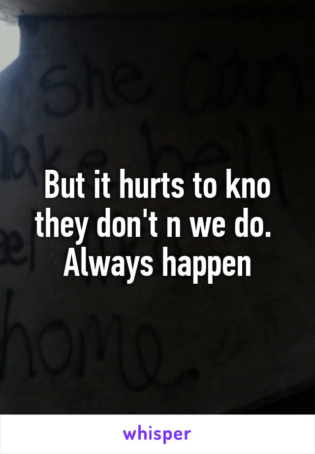 But it hurts to kno they don't n we do.  Always happen