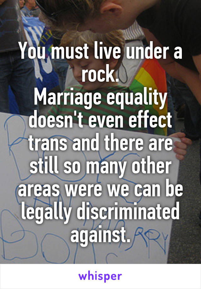 You must live under a rock.
Marriage equality doesn't even effect trans and there are still so many other areas were we can be legally discriminated against.