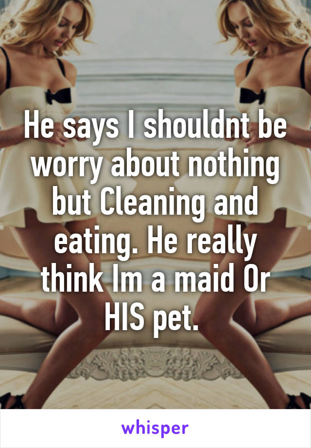 He says I shouldnt be worry about nothing but Cleaning and eating. He really think Im a maid Or HIS pet. 