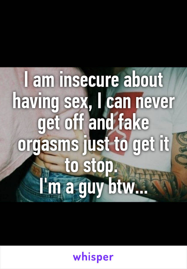 I am insecure about having sex, I can never get off and fake orgasms just to get it to stop. 
I'm a guy btw...