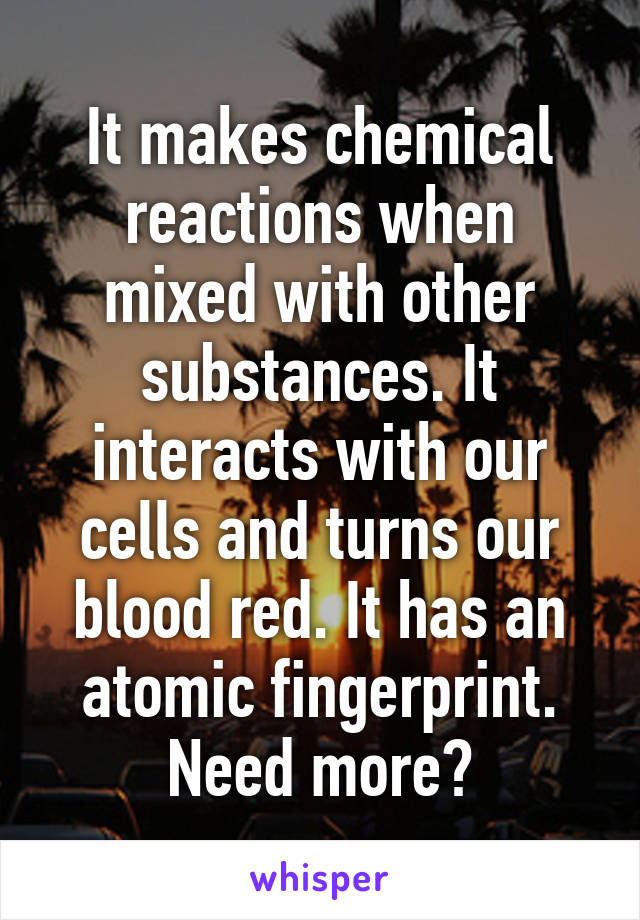 It makes chemical reactions when mixed with other substances. It interacts with our cells and turns our blood red. It has an atomic fingerprint.
Need more?