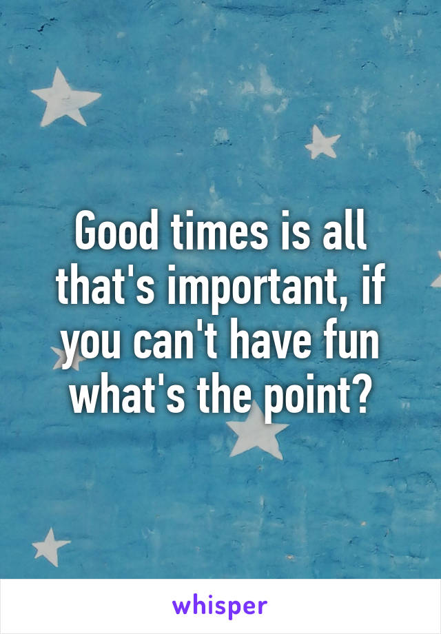Good times is all that's important, if you can't have fun what's the point?