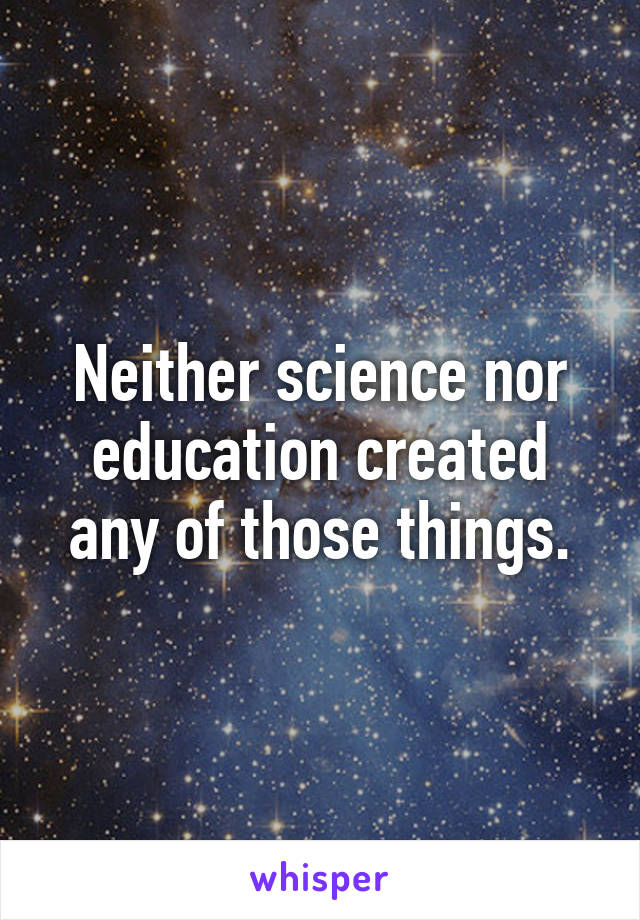 Neither science nor education created any of those things.