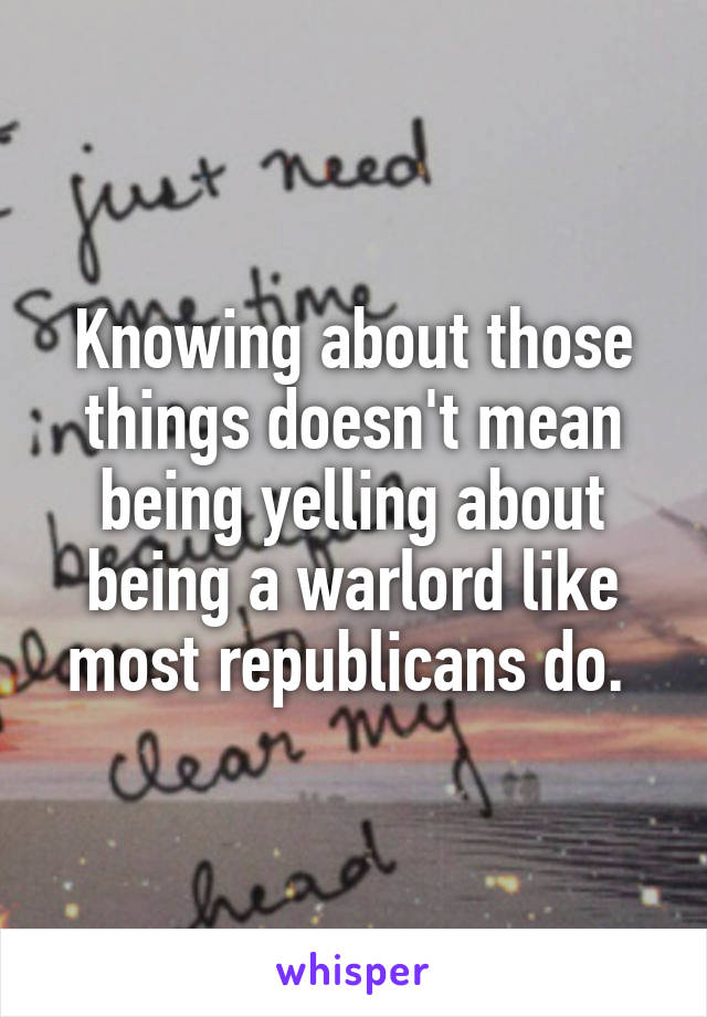 Knowing about those things doesn't mean being yelling about being a warlord like most republicans do. 