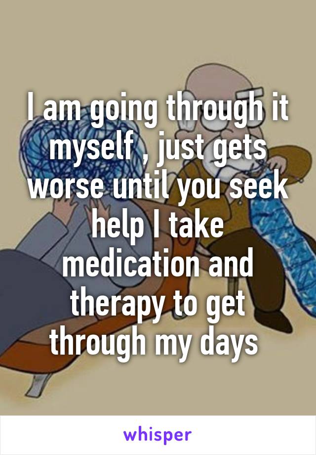 I am going through it myself , just gets worse until you seek help I take medication and therapy to get through my days 