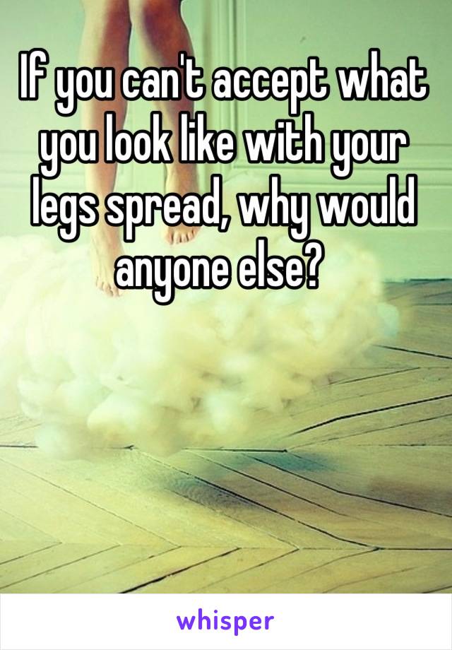 If you can't accept what you look like with your legs spread, why would anyone else? 
