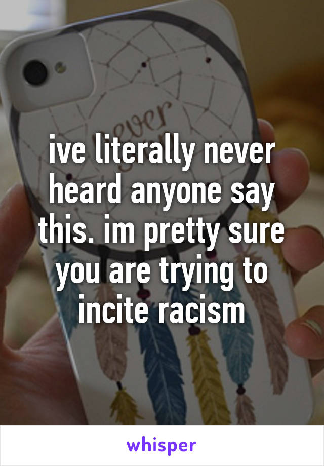 ive literally never heard anyone say this. im pretty sure you are trying to incite racism