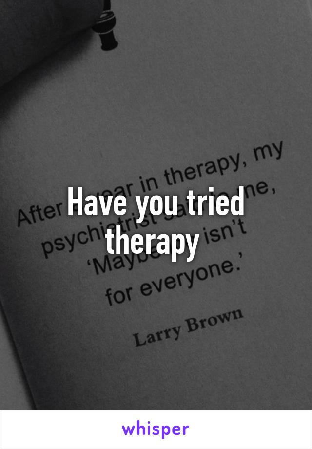 Have you tried therapy 
