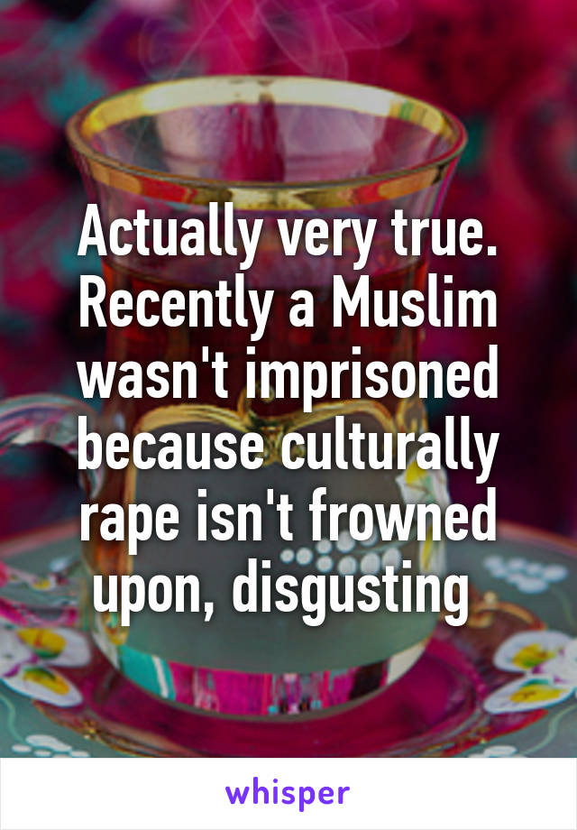 Actually very true. Recently a Muslim wasn't imprisoned because culturally rape isn't frowned upon, disgusting 