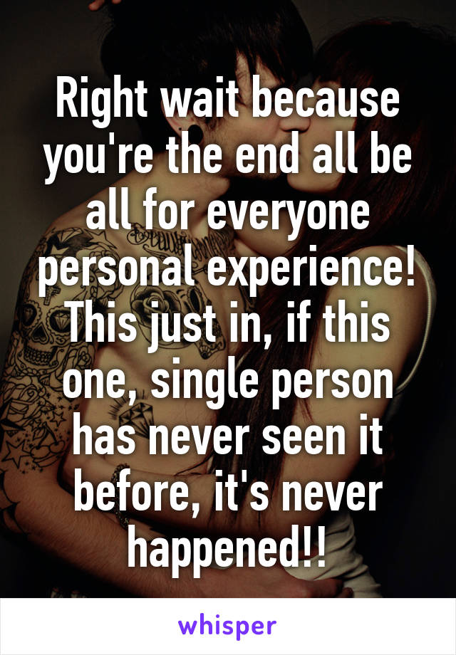 Right wait because you're the end all be all for everyone personal experience! This just in, if this one, single person has never seen it before, it's never happened!!