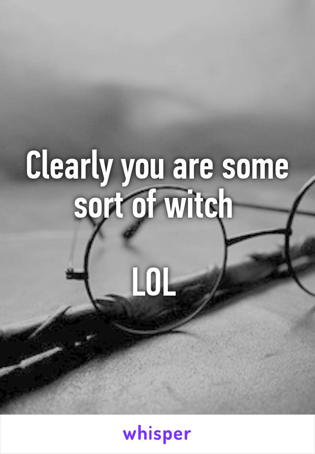 Clearly you are some sort of witch 

LOL 