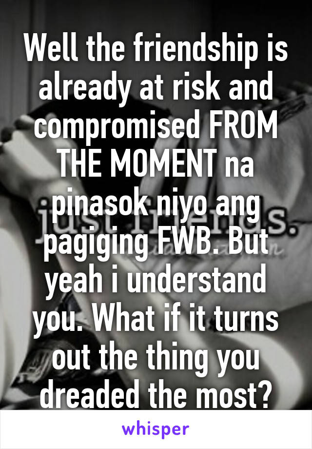Well the friendship is already at risk and compromised FROM THE MOMENT na pinasok niyo ang pagiging FWB. But yeah i understand you. What if it turns out the thing you dreaded the most?