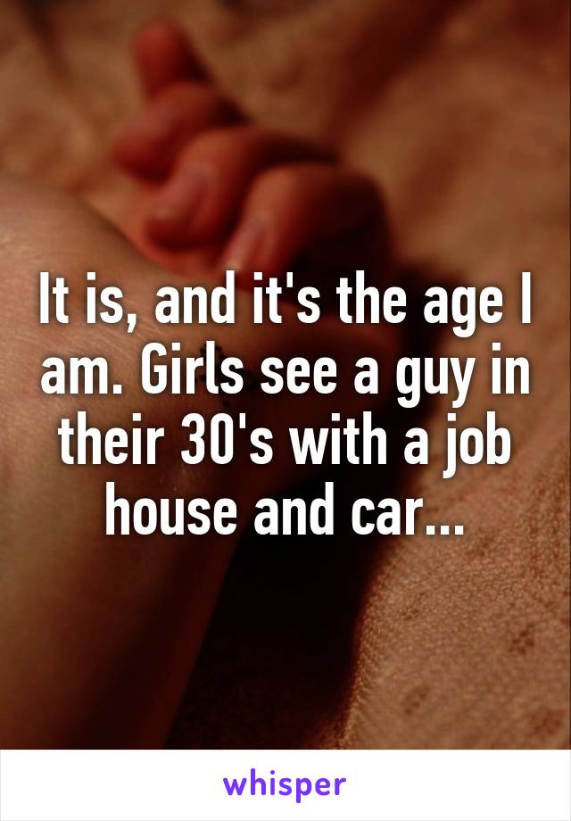 It is, and it's the age I am. Girls see a guy in their 30's with a job house and car...