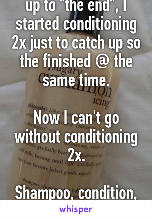 In the weeks leading up to "the end", I started conditioning 2x just to catch up so the finished @ the same time.

Now I can't go without conditioning 2x.

Shampoo, condition, repeat. 
Always repeat.