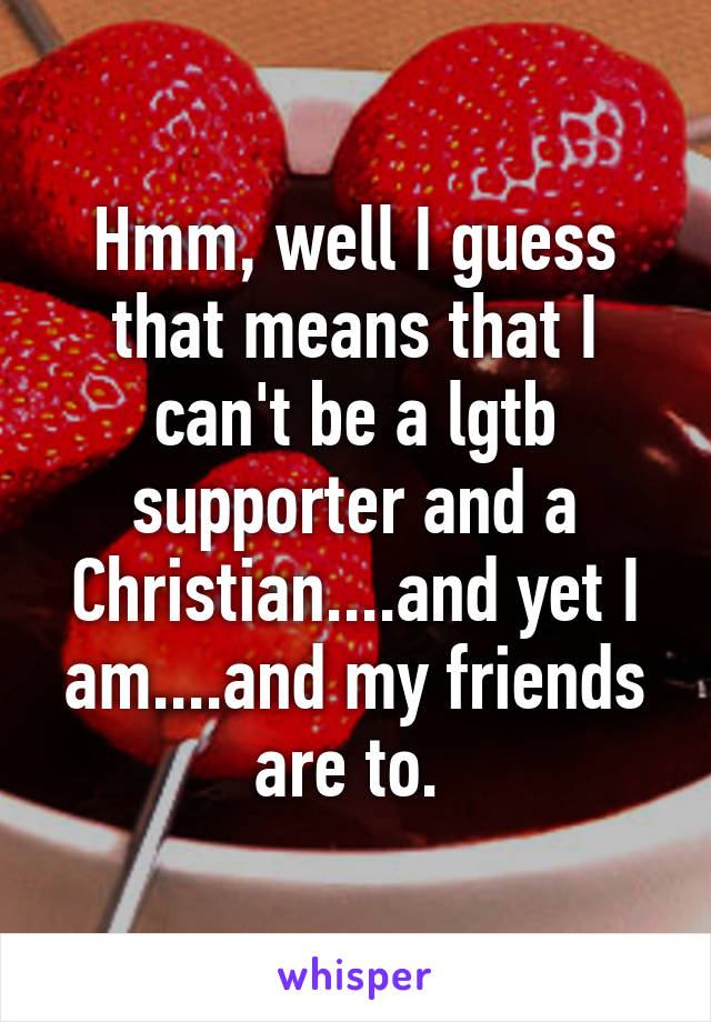 Hmm, well I guess that means that I can't be a lgtb supporter and a Christian....and yet I am....and my friends are to. 