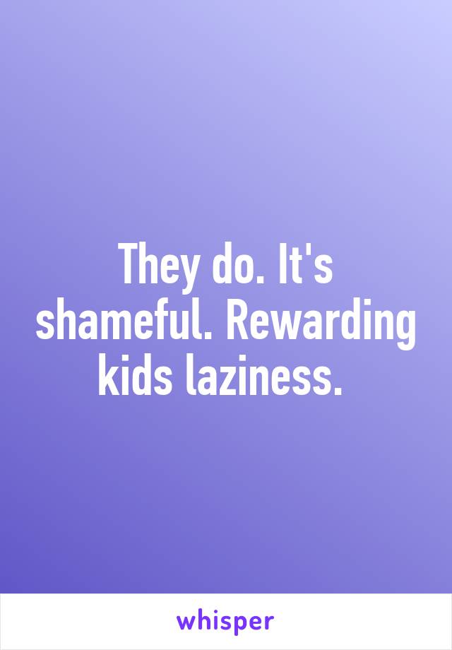 They do. It's shameful. Rewarding kids laziness. 