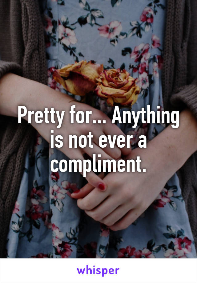 Pretty for... Anything is not ever a compliment.