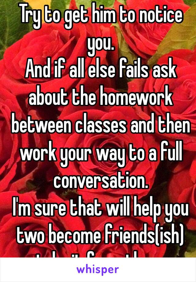 Try to get him to notice you.
And if all else fails ask about the homework between classes and then work your way to a full conversation. 
I'm sure that will help you two become friends(ish) take it from there
