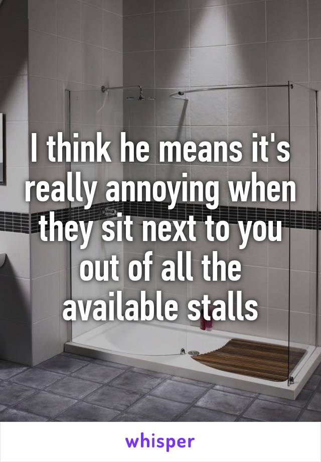 I think he means it's really annoying when they sit next to you out of all the available stalls