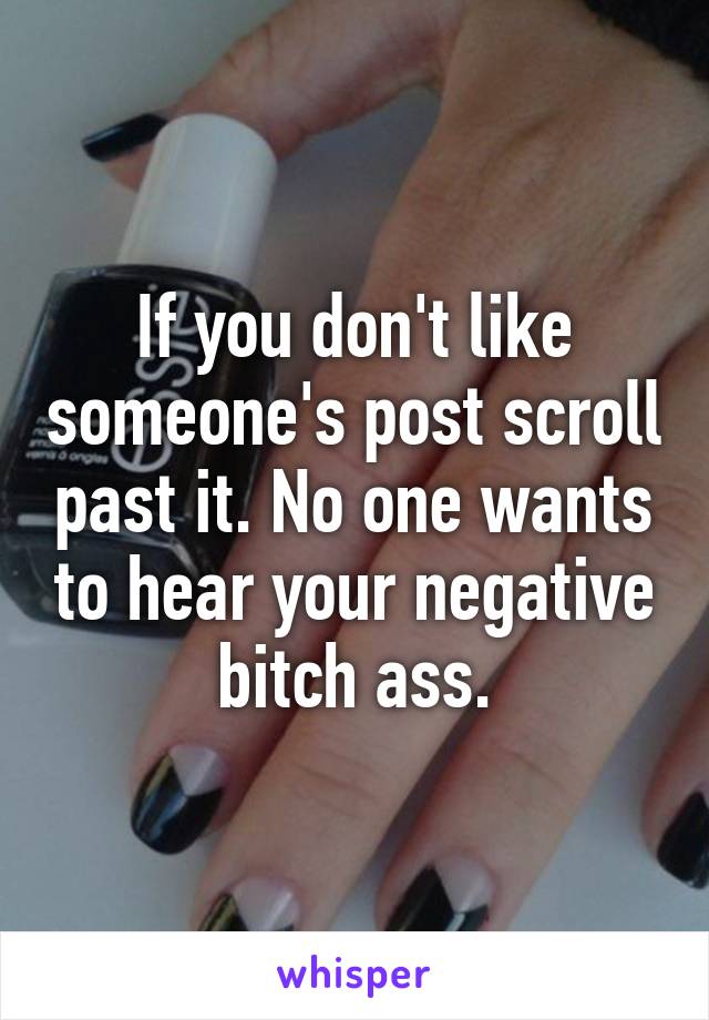 If you don't like someone's post scroll past it. No one wants to hear your negative bitch ass.