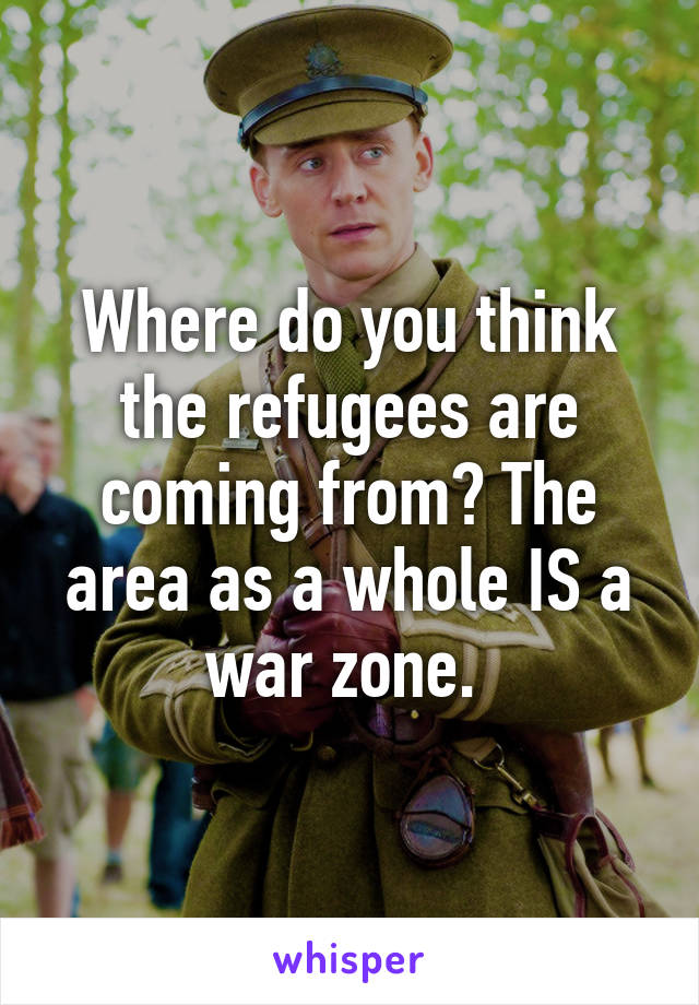 Where do you think the refugees are coming from? The area as a whole IS a war zone. 