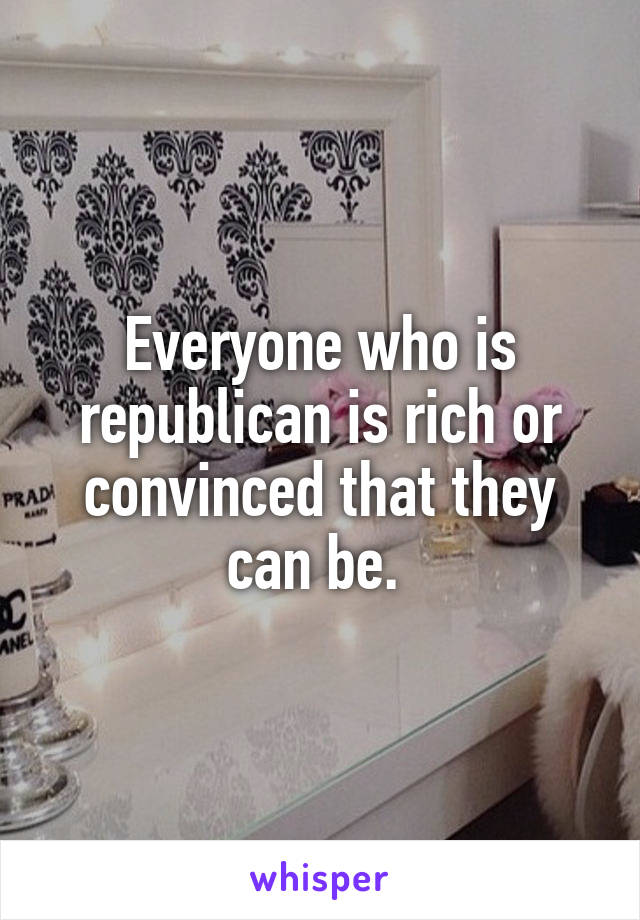 Everyone who is republican is rich or convinced that they can be. 
