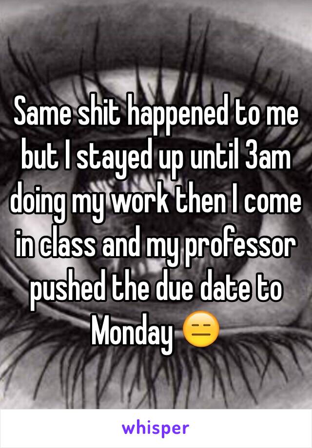 Same shit happened to me but I stayed up until 3am doing my work then I come in class and my professor pushed the due date to Monday 😑