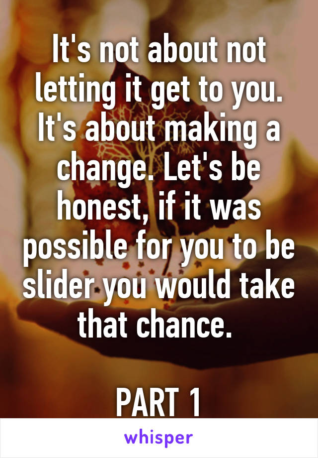 It's not about not letting it get to you. It's about making a change. Let's be honest, if it was possible for you to be slider you would take that chance. 

PART 1