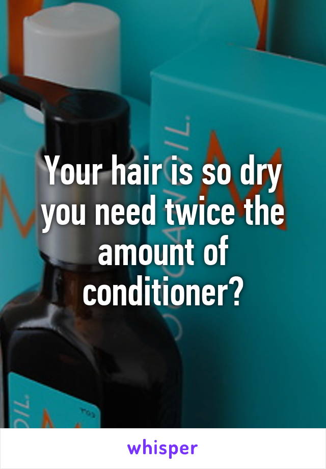 Your hair is so dry you need twice the amount of conditioner?