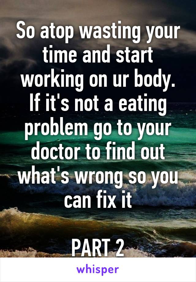 So atop wasting your time and start working on ur body. If it's not a eating problem go to your doctor to find out what's wrong so you can fix it

PART 2