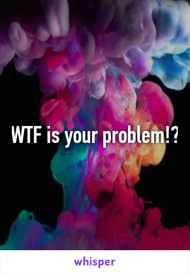 WTF is your problem!?