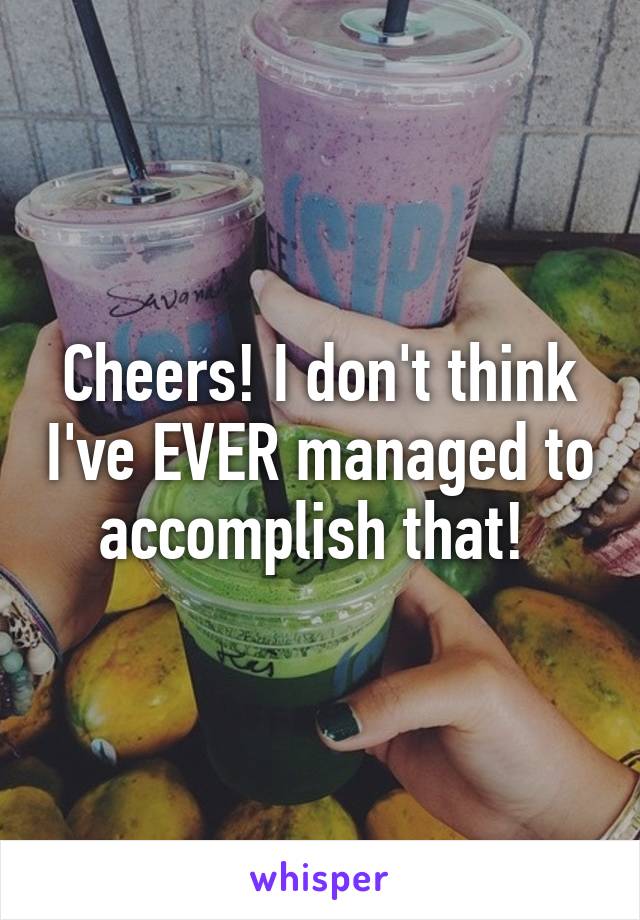 Cheers! I don't think I've EVER managed to accomplish that! 